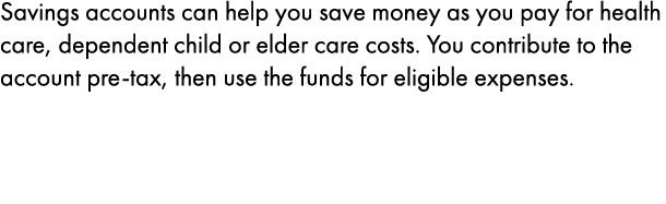 Savings accounts can help you save money as you pay for health care﻿, ﻿dependent child or elder ﻿care costs. You cont...